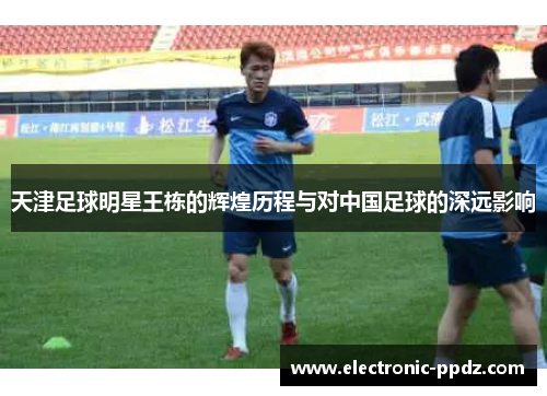 天津足球明星王栋的辉煌历程与对中国足球的深远影响