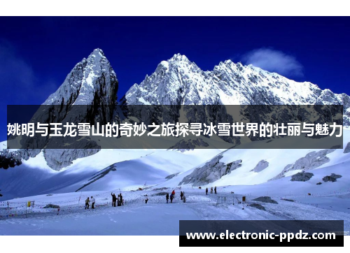 姚明与玉龙雪山的奇妙之旅探寻冰雪世界的壮丽与魅力