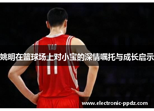 姚明在篮球场上对小宝的深情嘱托与成长启示