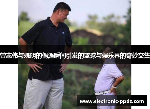 曾志伟与姚明的偶遇瞬间引发的篮球与娱乐界的奇妙交集