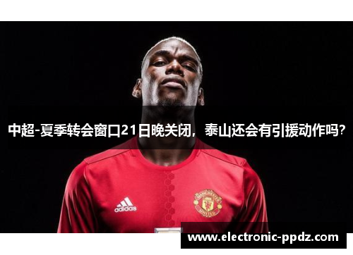 中超-夏季转会窗口21日晚关闭，泰山还会有引援动作吗？