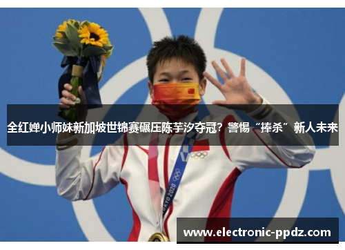 全红婵小师妹新加坡世锦赛碾压陈芋汐夺冠？警惕“捧杀”新人未来