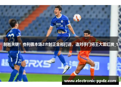 制胜关键！费利佩本场2次射正全部打进，造对手门将王大雷红牌_1